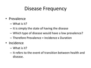 Disease Frequency
• Prevalence
  –   What is it?
  –   It is simply the state of having the disease
  –   Which type of disease would have a low prevalence?
  –   Therefore Prevalence = Incidence x Duration
• Incidence
  – What is it?
  – It refers to the event of transition between health and
    disease.
 