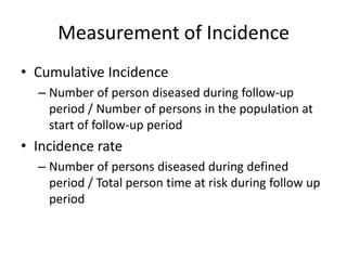 Measurement of Incidence
• Cumulative Incidence
  – Number of person diseased during follow-up
    period / Number of persons in the population at
    start of follow-up period
• Incidence rate
  – Number of persons diseased during defined
    period / Total person time at risk during follow up
    period
 