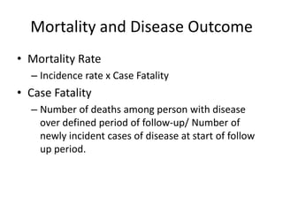 Mortality and Disease Outcome
• Mortality Rate
  – Incidence rate x Case Fatality
• Case Fatality
  – Number of deaths among person with disease
    over defined period of follow-up/ Number of
    newly incident cases of disease at start of follow
    up period.
 