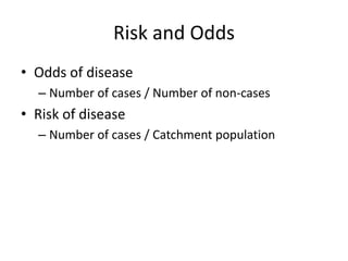 Risk and Odds
• Odds of disease
  – Number of cases / Number of non-cases
• Risk of disease
  – Number of cases / Catchment population
 
