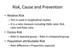 Risk, Cause and Prevention
• Relative Risk
  – This is used in longitudinal studies
  – It is a ratio measure including Odds ratio, Risk
    ratio and Rate ratio.
• Excess Risk
  – Rate in exposed group – Rate in unexposed group
• Population attributable Risk
  – Rate difference x Proportion exposed.
 