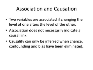 Association and Causation
• Two variables are associated if changing the
  level of one alters the level of the other.
• Association does not necessarily indicate a
  causal link
• Causality can only be inferred when chance,
  confounding and bias have been eliminated.
 
