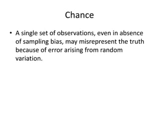 Chance
• A single set of observations, even in absence
  of sampling bias, may misrepresent the truth
  because of error arising from random
  variation.
 