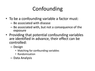Confounding
• To be a confounding variable a factor must:
  – Be associated with disease
  – Be associated with, but not a consequence of the
    exposure
• Providing that potential confounding variables
  are identified in advance, their effect can be
  controlled:
  – Design
     • Matching for confounding variables
     • Randomisation
  – Data Analysis
 