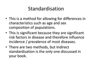 Standardisation
• This is a method for allowing for differences in
  characteristics such as age and sex
  composition of populations.
• This is significant because they are significant
  risk factors in disease and therefore influence
  incidence / prevalence of most diseases.
• There are two methods, but Indirect
  standardisation is the only one discussed in
  your book.
 
