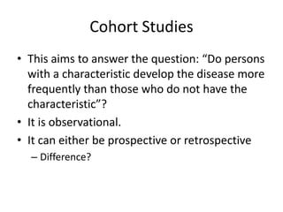 Cohort Studies
• This aims to answer the question: “Do persons
  with a characteristic develop the disease more
  frequently than those who do not have the
  characteristic”?
• It is observational.
• It can either be prospective or retrospective
  – Difference?
 