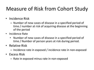 Measure of Risk from Cohort Study
• Incidence Risk
    – Number of new cases of disease in a specified period of
      time / number at risk of acquiring disease at the beginning
      of the period
• Incidence Rate
   • Number of new cases of disease in a specified period of
      time / Number of person years at risk during period.
• Relative Risk
   – Incidence rate in exposed / incidence rate in non-exposed
• Excess Risk
   – Rate in exposed minus rate in non-exposed
 
