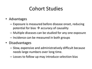 Cohort Studies
• Advantages
  – Exposure is measured before disease onset, reducing
    potential for bias  accuracy of causality
  – Multiple diseases can be studied for any one exposure
  – Incidence can be measured in both groups
• Disadvantages
  – Slow, expensive and administratively difficult because
    needs large numbers over long time.
  – Losses to follow up may introduce selection bias
 