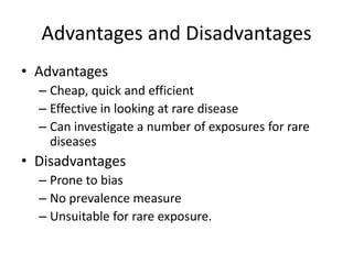 Advantages and Disadvantages
• Advantages
  – Cheap, quick and efficient
  – Effective in looking at rare disease
  – Can investigate a number of exposures for rare
    diseases
• Disadvantages
  – Prone to bias
  – No prevalence measure
  – Unsuitable for rare exposure.
 
