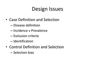 Design Issues
• Case Definition and Selection
  – Disease definition
  – Incidence v Prevalence
  – Exclusion criteria
  – Identification
• Control Definition and Selection
  – Selection bias
 