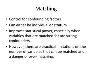 Matching
• Control for confounding factors.
• Can either be individual or stratum
• Improves statistical power, especially when
  variables that are matched for are strong
  confounders.
• However, there are practical limitations on the
  number of variables that can be matched and
  a danger of over-matching.
 