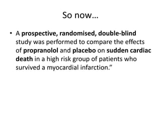 So now…
• A prospective, randomised, double-blind
  study was performed to compare the effects
  of propranolol and placebo on sudden cardiac
  death in a high risk group of patients who
  survived a myocardial infarction.”
 