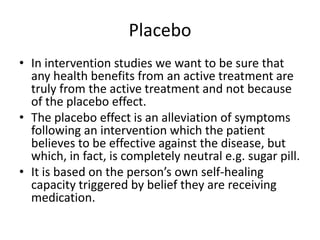 Placebo
• In intervention studies we want to be sure that
  any health benefits from an active treatment are
  truly from the active treatment and not because
  of the placebo effect.
• The placebo effect is an alleviation of symptoms
  following an intervention which the patient
  believes to be effective against the disease, but
  which, in fact, is completely neutral e.g. sugar pill.
• It is based on the person’s own self-healing
  capacity triggered by belief they are receiving
  medication.
 