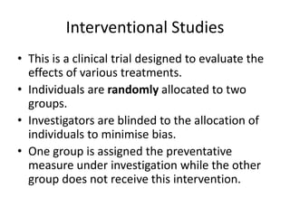 Interventional Studies
• This is a clinical trial designed to evaluate the
  effects of various treatments.
• Individuals are randomly allocated to two
  groups.
• Investigators are blinded to the allocation of
  individuals to minimise bias.
• One group is assigned the preventative
  measure under investigation while the other
  group does not receive this intervention.
 