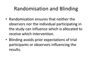 Randomisation and Blinding
• Randomisation ensures that neither the
  observors nor the individual participating in
  the study can influence which is allocated to
  receive which intervention.
• Blinding avoids prior expectations of trial
  participants or observors influencing the
  results.
 