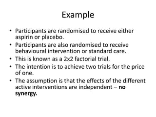 Example
• Participants are randomised to receive either
  aspirin or placebo.
• Participants are also randomised to receive
  behavioural intervention or standard care.
• This is known as a 2x2 factorial trial.
• The intention is to achieve two trials for the price
  of one.
• The assumption is that the effects of the different
  active interventions are independent – no
  synergy.
 