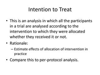 Intention to Treat
• This is an analysis in which all the participants
  in a trial are analysed according to the
  intervention to which they were allocated
  whether they received it or not.
• Rationale:
  – Estimate effects of allocation of intervention in
    practice
• Compare this to per-protocol analysis.
 