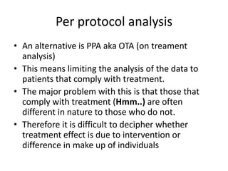 Per protocol analysis
• An alternative is PPA aka OTA (on treament
  analysis)
• This means limiting the analysis of the data to
  patients that comply with treatment.
• The major problem with this is that those that
  comply with treatment (Hmm..) are often
  different in nature to those who do not.
• Therefore it is difficult to decipher whether
  treatment effect is due to intervention or
  difference in make up of individuals
 