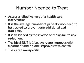 Number Needed to Treat
• Assesses effectiveness of a health care
  intervention
• It is the average number of patients who need to
  be treated to prevent one additional bad
  outcome.
• It is described as the inverse of the absolute risk
  reduction.
• The ideal NNT is 1 i.e. everyone improves with
  treatment and no-one improves with control.
• They are time-specific
 