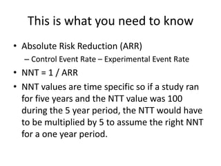 This is what you need to know
• Absolute Risk Reduction (ARR)
  – Control Event Rate – Experimental Event Rate
• NNT = 1 / ARR
• NNT values are time specific so if a study ran
  for five years and the NTT value was 100
  during the 5 year period, the NTT would have
  to be multiplied by 5 to assume the right NNT
  for a one year period.
 