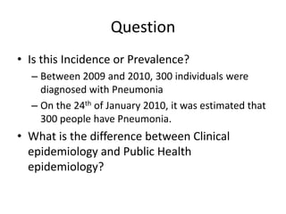 Question
• Is this Incidence or Prevalence?
  – Between 2009 and 2010, 300 individuals were
    diagnosed with Pneumonia
  – On the 24th of January 2010, it was estimated that
    300 people have Pneumonia.
• What is the difference between Clinical
  epidemiology and Public Health
  epidemiology?
 