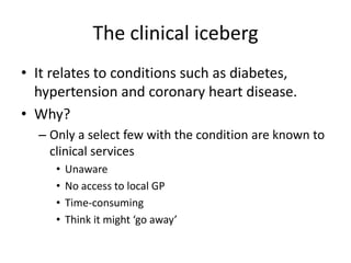 The clinical iceberg
• It relates to conditions such as diabetes,
  hypertension and coronary heart disease.
• Why?
  – Only a select few with the condition are known to
    clinical services
     •   Unaware
     •   No access to local GP
     •   Time-consuming
     •   Think it might ‘go away’
 