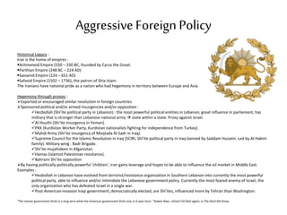 AggressiveForeign Policy
Historical Legacy :
Iran is the home of empires :
Achmeneid Empire (550 – 330 BC, founded by Cyrus the Great.
Parthian Empire (248 BC – 224 AD)
Sassanid Empire (224 – 651 AD)
Safavid Empire (1502 – 1736), the patron of Shia Islam.
The Iranians have national pride as a nation who had hegemony in territory between Europe and Asia.
Hegemony through proxies :
Exported or encouraged similar revolution in foreign countries.
Sponsored political and/or armed insurgencies and/or opposition :
Hezbollah (Shi’ite political party in Lebanon) : the most powerful political entities in Lebanon, great influence in parliement, has
military that is stronger than Lebanese national army  state within a state. Proxy against Israel.
Al Houthi (Shi’ite insurgency in Yemen).
PKK (Kurdistan Worker Party, Kurdistan nationalists fighting for independence from Turkey).
Mahdi Army (Shi’ite insurgency of Moqtada Al-Sadr in Iraq).
Supreme Council for the Islamic Revolution in Iraq (SCIRI, Shi’ite political party in Iraq banned by Saddam Hussein. Led by Al-Hakim
family). Military wing : Badr Brigade.
Shi’ite mujahideen in Afganistan.
Hamas (Islamist Palestinian resistance).
Bahraini Shi’ite opposition
By having politically politically powerful ‘children’, Iran gains leverage and hopes to be able to influence the oil market in Middle East.
Examples :
Hezbollah in Lebanon have evolved from terrorist/resistance organization in Southern Lebanon into currently the most powerful
political party, able to influence and/or intimidate the Lebanese government policy. Currently the most feared enemy of Israel, the
only organization who has defeated Israel in a single war.
Post-American-invasion Iraqi government, democratically elected, are Shi’ites, influenced more by Tehran than Washington.
“The Iranian government think in a long term while the American government think only in 4-year term.” Robert Baer, retired CIA field agent, in The Devil We Know.
 