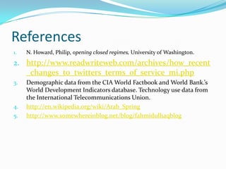 References
1.

N. Howard, Philip, opening closed regimes, University of Washington.

2. http://www.readwriteweb.com/archives/how_recent

_changes_to_twitters_terms_of_service_mi.php
3.

4.
5.

Demographic data from the CIA World Factbook and World Bank.’s
World Development Indicators database. Technology use data from
the International Telecommunications Union.
http://en.wikipedia.org/wiki/Arab_Spring
http://www.somewhereinblog.net/blog/fahmidulhaqblog

 