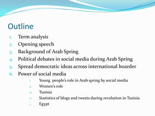 Outline
1.
2.
3.
4.

5.
6.

Term analysis
Opening speech
Background of Arab Spring
Political debates in social media during Arab Spring
Spread democratic ideas across international boarder
Power of social media
i.
ii.
iii.
iv.
v.

Young people’s role in Arab spring by social media
Women’s role
Tunisia
Statistics of blogs and tweets during revolution in Tunisia
Egypt

 