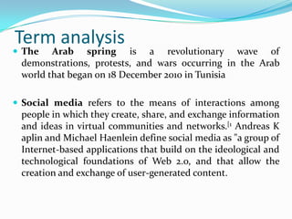 Term analysis

 The

Arab spring is a revolutionary wave of
demonstrations, protests, and wars occurring in the Arab
world that began on 18 December 2010 in Tunisia

 Social media refers to the means of interactions among

people in which they create, share, and exchange information
and ideas in virtual communities and networks.[1 Andreas K
aplin and Michael Haenlein define social media as "a group of
Internet-based applications that build on the ideological and
technological foundations of Web 2.o, and that allow the
creation and exchange of user-generated content.

 
