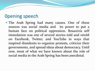 0pening speech
 The Arab Spring had many causes. One of these

sources was social media and its power to put a
human face on political oppression. Bouazizis self
immolation was one of several stories told and retold
on Facebook, Twitter, and YouTube in ways that
inspired dissidents to organize protests, criticize their
governments, and spread ideas about democracy. Until
now, most of what we have known about the role of
social media in the Arab Spring has been anecdotal.

 