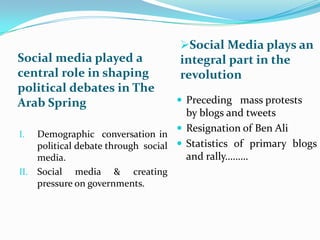 Social media played a
central role in shaping
political debates in The
Arab Spring
I.

II.

Social Media plays an
integral part in the

revolution
 Preceding mass protests

by blogs and tweets
 Resignation of Ben Ali
Demographic conversation in
political debate through social  Statistics of primary blogs
and rally………
media.
Social media & creating
pressure on governments.

 