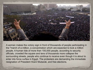 A woman makes the victory sign in front of thousands of people participating in
the "march of a million, a concentration which are expected to look a million
people. A human tide of more than 100,000 people, according to security
officials, crowded the square and tens of thousands more collapse the
surrounding streets, people who continue to receive even though it is about to
enter into force curfew in Egypt. The protesters are demanding the immediate
resignation of President Hosni Mubarak, and free elections.
 