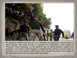  An Egyptian soldier fired into the air to disperse the Egyptians concentrated in
Tahrir Square, the heart of Cairo, to demand the resignation of the regime of
President Hosni Mubarak, on the seventh day of demonstrations against the
president. The Cairo's Tahrir Square, a symbol of the protests of recent days, is
guarded only by the troops of the Army, even though the police have begun to
be deployed by the city to control traffic and order.
 