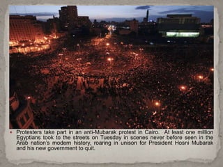  Protesters take part in an anti-Mubarak protest in Cairo. At least one million
Egyptians took to the streets on Tuesday in scenes never before seen in the
Arab nation’s modern history, roaring in unison for President Hosni Mubarak
and his new government to quit.
 