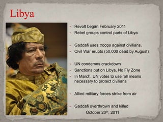 • Revolt began February 2011
• Rebel groups control parts of Libya
• Gaddafi uses troops against civilians.
• Civil War erupts (50,000 dead by August)
• UN condemns crackdown
• Sanctions put on Libya, No Fly Zone
• In March, UN votes to use ‘all means
necessary to protect civilians’
• Allied military forces strike from air
• Gaddafi overthrown and killed
October 20th, 2011
 