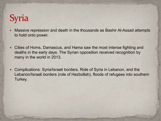  Massive repression and death in the thousands as Bashir Al-Assad attempts
to hold onto power.
 Cities of Homs, Damascus, and Hama saw the most intense fighting and
deaths in the early days. The Syrian opposition received recognition by
many in the world in 2013.
 Complications: Syria/Israeli borders. Role of Syria in Lebanon, and the
Lebanon/Israeli borders (role of Hezbollah), floods of refugees into southern
Turkey.
 