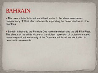  This drew a lot of international attention due to the sheer violence and
complacency of West after vehemently supporting the demonstrators in other
countries.
 Bahrain is home to the Formula One race (cancelled) and the US Fifth Fleet.
The silence of the White House on the violent repression of protestors caused
many to question the sincerity of the Obama administration’s dedication to
democratic movements.
 