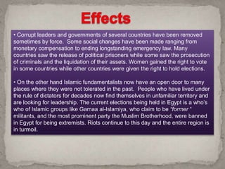 • Corrupt leaders and governments of several countries have been removed
sometimes by force. Some social changes have been made ranging from
monetary compensation to ending longstanding emergency law. Many
countries saw the release of political prisoners while some saw the prosecution
of criminals and the liquidation of their assets. Women gained the right to vote
in some countries while other countries were given the right to hold elections.
• On the other hand Islamic fundamentalists now have an open door to many
places where they were not tolerated in the past. People who have lived under
the rule of dictators for decades now find themselves in unfamiliar territory and
are looking for leadership. The current elections being held in Egypt is a who’s
who of Islamic groups like Gamaa al-Islamiya, who claim to be “former “
militants, and the most prominent party the Muslim Brotherhood, were banned
in Egypt for being extremists. Riots continue to this day and the entire region is
in turmoil.
 