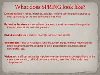 Demonstrations = rallies, marches, parades, millions take to public squares to
chant/pray/sing, sit-ins and sometimes mob riots
Protest in the streets = sometimes peaceful, sometimes violent/disorganized.
People demand the end of oppression.
Civil disobedience = strikes, boycotts, wide-spread arrests
Social Media = use of Facebook, iphones, twitter, blogs, internet videos/photos,
chats organizing/communicating to raise political consciousness about
censorship, etc.
Violent reprisal from authorities = police violence, soldiers shooting civilians in the
streets, censorship, political prisoners tortured, enemies of the state have
‘disappeared’
 