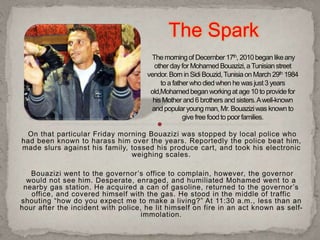On that particular Friday morning Bouazizi was stopped by local police who
had been known to harass him over the years. Reportedly the police beat him,
made slurs against his family, tossed his produce cart, and took his electronic
weighing scales.
Bouazizi went to the governor’s office to complain, however, the governor
would not see him. Desperate, enraged, and humiliated Mohamed went to a
nearby gas station. He acquired a can of gasoline, returned to the governor’s
office, and covered himself with the gas. He stood in the middle of traffic
shouting “how do you expect me to make a living?” At 11:30 a.m., less than an
hour after the incident with police, he lit himself on fire in an act known as self-
immolation.
The Spark
 