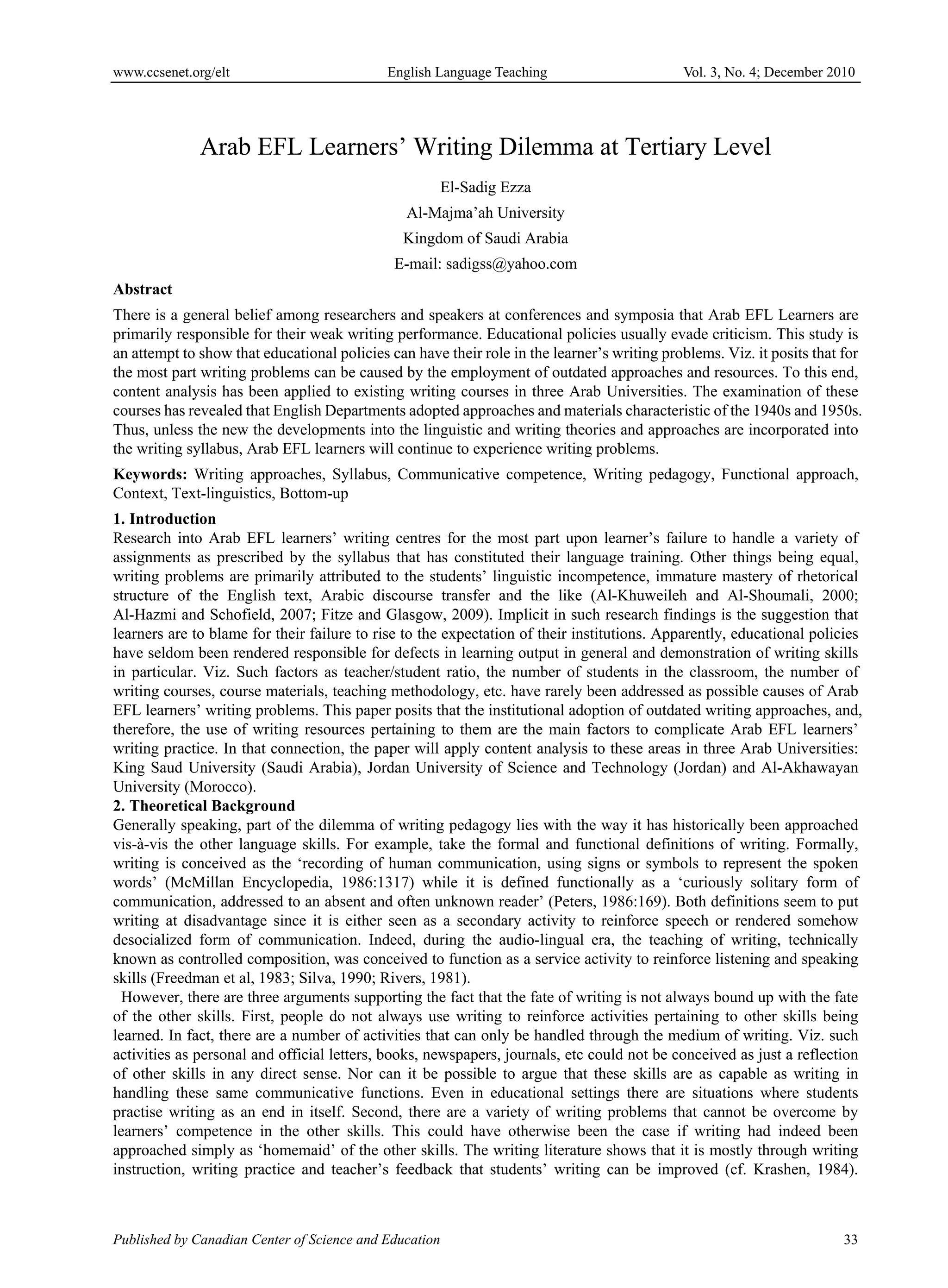 www.ccsenet.org/elt                          English Language Teaching                       Vol. 3, No. 4; December 2010




              Arab EFL Learners’ Writing Dilemma at Tertiary Level
                                                        El-Sadig Ezza
                                                Al-Majma’ah University
                                               Kingdom of Saudi Arabia
                                              E-mail: sadigss@yahoo.com
Abstract
There is a general belief among researchers and speakers at conferences and symposia that Arab EFL Learners are
primarily responsible for their weak writing performance. Educational policies usually evade criticism. This study is
an attempt to show that educational policies can have their role in the learner’s writing problems. Viz. it posits that for
the most part writing problems can be caused by the employment of outdated approaches and resources. To this end,
content analysis has been applied to existing writing courses in three Arab Universities. The examination of these
courses has revealed that English Departments adopted approaches and materials characteristic of the 1940s and 1950s.
Thus, unless the new the developments into the linguistic and writing theories and approaches are incorporated into
the writing syllabus, Arab EFL learners will continue to experience writing problems.
Keywords: Writing approaches, Syllabus, Communicative competence, Writing pedagogy, Functional approach,
Context, Text-linguistics, Bottom-up
1. Introduction
Research into Arab EFL learners’ writing centres for the most part upon learner’s failure to handle a variety of
assignments as prescribed by the syllabus that has constituted their language training. Other things being equal,
writing problems are primarily attributed to the students’ linguistic incompetence, immature mastery of rhetorical
structure of the English text, Arabic discourse transfer and the like (Al-Khuweileh and Al-Shoumali, 2000;
Al-Hazmi and Schofield, 2007; Fitze and Glasgow, 2009). Implicit in such research findings is the suggestion that
learners are to blame for their failure to rise to the expectation of their institutions. Apparently, educational policies
have seldom been rendered responsible for defects in learning output in general and demonstration of writing skills
in particular. Viz. Such factors as teacher/student ratio, the number of students in the classroom, the number of
writing courses, course materials, teaching methodology, etc. have rarely been addressed as possible causes of Arab
EFL learners’ writing problems. This paper posits that the institutional adoption of outdated writing approaches, and,
therefore, the use of writing resources pertaining to them are the main factors to complicate Arab EFL learners’
writing practice. In that connection, the paper will apply content analysis to these areas in three Arab Universities:
King Saud University (Saudi Arabia), Jordan University of Science and Technology (Jordan) and Al-Akhawayan
University (Morocco).
2. Theoretical Background
Generally speaking, part of the dilemma of writing pedagogy lies with the way it has historically been approached
vis-à-vis the other language skills. For example, take the formal and functional definitions of writing. Formally,
writing is conceived as the ‘recording of human communication, using signs or symbols to represent the spoken
words’ (McMillan Encyclopedia, 1986:1317) while it is defined functionally as a ‘curiously solitary form of
communication, addressed to an absent and often unknown reader’ (Peters, 1986:169). Both definitions seem to put
writing at disadvantage since it is either seen as a secondary activity to reinforce speech or rendered somehow
desocialized form of communication. Indeed, during the audio-lingual era, the teaching of writing, technically
known as controlled composition, was conceived to function as a service activity to reinforce listening and speaking
skills (Freedman et al, 1983; Silva, 1990; Rivers, 1981).
  However, there are three arguments supporting the fact that the fate of writing is not always bound up with the fate
of the other skills. First, people do not always use writing to reinforce activities pertaining to other skills being
learned. In fact, there are a number of activities that can only be handled through the medium of writing. Viz. such
activities as personal and official letters, books, newspapers, journals, etc could not be conceived as just a reflection
of other skills in any direct sense. Nor can it be possible to argue that these skills are as capable as writing in
handling these same communicative functions. Even in educational settings there are situations where students
practise writing as an end in itself. Second, there are a variety of writing problems that cannot be overcome by
learners’ competence in the other skills. This could have otherwise been the case if writing had indeed been
approached simply as ‘homemaid’ of the other skills. The writing literature shows that it is mostly through writing
instruction, writing practice and teacher’s feedback that students’ writing can be improved (cf. Krashen, 1984).



Published by Canadian Center of Science and Education                                                                  33
 