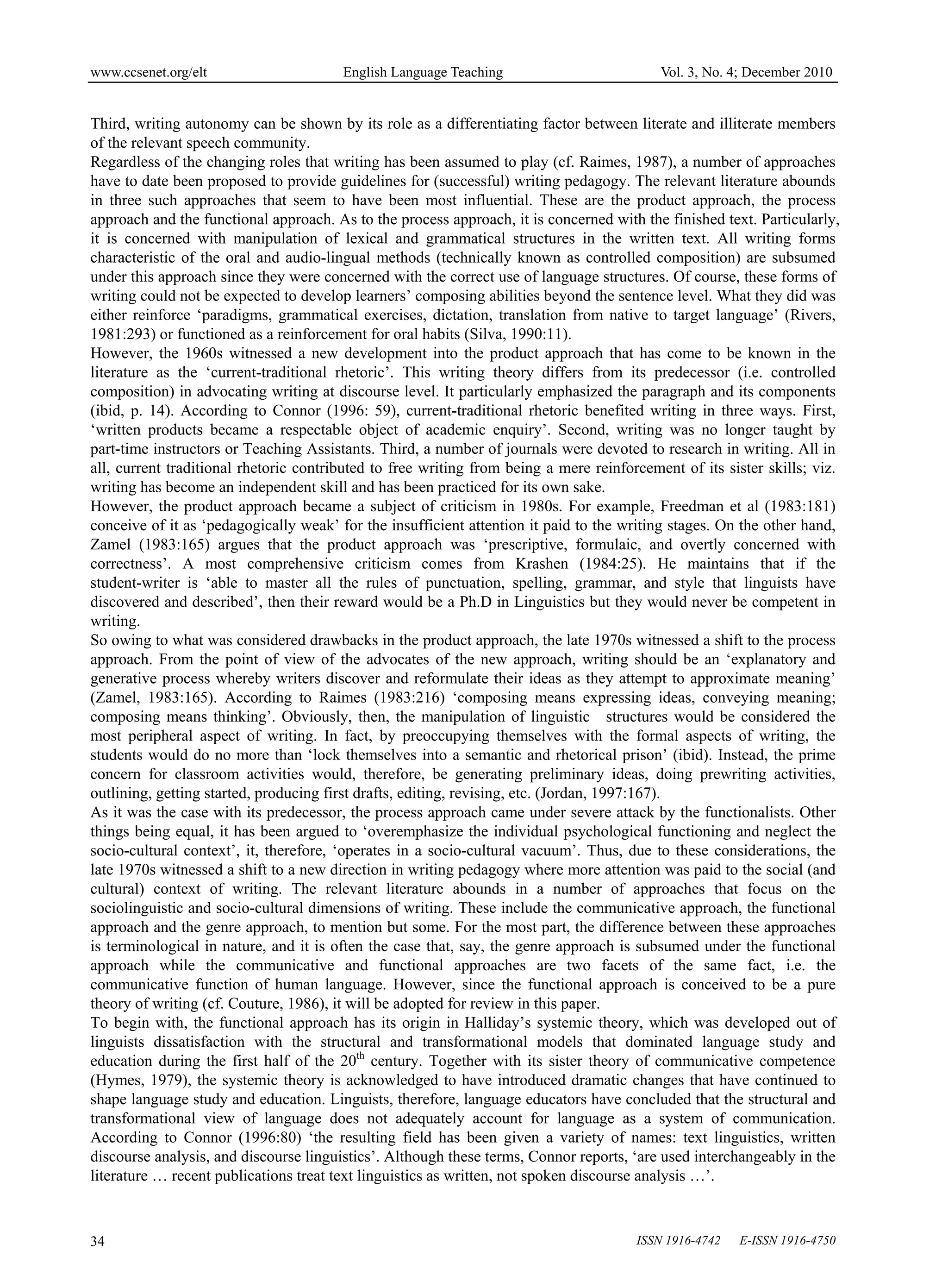 www.ccsenet.org/elt                     English Language Teaching                          Vol. 3, No. 4; December 2010


Third, writing autonomy can be shown by its role as a differentiating factor between literate and illiterate members
of the relevant speech community.
Regardless of the changing roles that writing has been assumed to play (cf. Raimes, 1987), a number of approaches
have to date been proposed to provide guidelines for (successful) writing pedagogy. The relevant literature abounds
in three such approaches that seem to have been most influential. These are the product approach, the process
approach and the functional approach. As to the process approach, it is concerned with the finished text. Particularly,
it is concerned with manipulation of lexical and grammatical structures in the written text. All writing forms
characteristic of the oral and audio-lingual methods (technically known as controlled composition) are subsumed
under this approach since they were concerned with the correct use of language structures. Of course, these forms of
writing could not be expected to develop learners’ composing abilities beyond the sentence level. What they did was
either reinforce ‘paradigms, grammatical exercises, dictation, translation from native to target language’ (Rivers,
1981:293) or functioned as a reinforcement for oral habits (Silva, 1990:11).
However, the 1960s witnessed a new development into the product approach that has come to be known in the
literature as the ‘current-traditional rhetoric’. This writing theory differs from its predecessor (i.e. controlled
composition) in advocating writing at discourse level. It particularly emphasized the paragraph and its components
(ibid, p. 14). According to Connor (1996: 59), current-traditional rhetoric benefited writing in three ways. First,
‘written products became a respectable object of academic enquiry’. Second, writing was no longer taught by
part-time instructors or Teaching Assistants. Third, a number of journals were devoted to research in writing. All in
all, current traditional rhetoric contributed to free writing from being a mere reinforcement of its sister skills; viz.
writing has become an independent skill and has been practiced for its own sake.
However, the product approach became a subject of criticism in 1980s. For example, Freedman et al (1983:181)
conceive of it as ‘pedagogically weak’ for the insufficient attention it paid to the writing stages. On the other hand,
Zamel (1983:165) argues that the product approach was ‘prescriptive, formulaic, and overtly concerned with
correctness’. A most comprehensive criticism comes from Krashen (1984:25). He maintains that if the
student-writer is ‘able to master all the rules of punctuation, spelling, grammar, and style that linguists have
discovered and described’, then their reward would be a Ph.D in Linguistics but they would never be competent in
writing.
So owing to what was considered drawbacks in the product approach, the late 1970s witnessed a shift to the process
approach. From the point of view of the advocates of the new approach, writing should be an ‘explanatory and
generative process whereby writers discover and reformulate their ideas as they attempt to approximate meaning’
(Zamel, 1983:165). According to Raimes (1983:216) ‘composing means expressing ideas, conveying meaning;
composing means thinking’. Obviously, then, the manipulation of linguistic structures would be considered the
most peripheral aspect of writing. In fact, by preoccupying themselves with the formal aspects of writing, the
students would do no more than ‘lock themselves into a semantic and rhetorical prison’ (ibid). Instead, the prime
concern for classroom activities would, therefore, be generating preliminary ideas, doing prewriting activities,
outlining, getting started, producing first drafts, editing, revising, etc. (Jordan, 1997:167).
As it was the case with its predecessor, the process approach came under severe attack by the functionalists. Other
things being equal, it has been argued to ‘overemphasize the individual psychological functioning and neglect the
socio-cultural context’, it, therefore, ‘operates in a socio-cultural vacuum’. Thus, due to these considerations, the
late 1970s witnessed a shift to a new direction in writing pedagogy where more attention was paid to the social (and
cultural) context of writing. The relevant literature abounds in a number of approaches that focus on the
sociolinguistic and socio-cultural dimensions of writing. These include the communicative approach, the functional
approach and the genre approach, to mention but some. For the most part, the difference between these approaches
is terminological in nature, and it is often the case that, say, the genre approach is subsumed under the functional
approach while the communicative and functional approaches are two facets of the same fact, i.e. the
communicative function of human language. However, since the functional approach is conceived to be a pure
theory of writing (cf. Couture, 1986), it will be adopted for review in this paper.
To begin with, the functional approach has its origin in Halliday’s systemic theory, which was developed out of
linguists dissatisfaction with the structural and transformational models that dominated language study and
education during the first half of the 20th century. Together with its sister theory of communicative competence
(Hymes, 1979), the systemic theory is acknowledged to have introduced dramatic changes that have continued to
shape language study and education. Linguists, therefore, language educators have concluded that the structural and
transformational view of language does not adequately account for language as a system of communication.
According to Connor (1996:80) ‘the resulting field has been given a variety of names: text linguistics, written
discourse analysis, and discourse linguistics’. Although these terms, Connor reports, ‘are used interchangeably in the
literature … recent publications treat text linguistics as written, not spoken discourse analysis …’.



34                                                                                     ISSN 1916-4742   E-ISSN 1916-4750
 