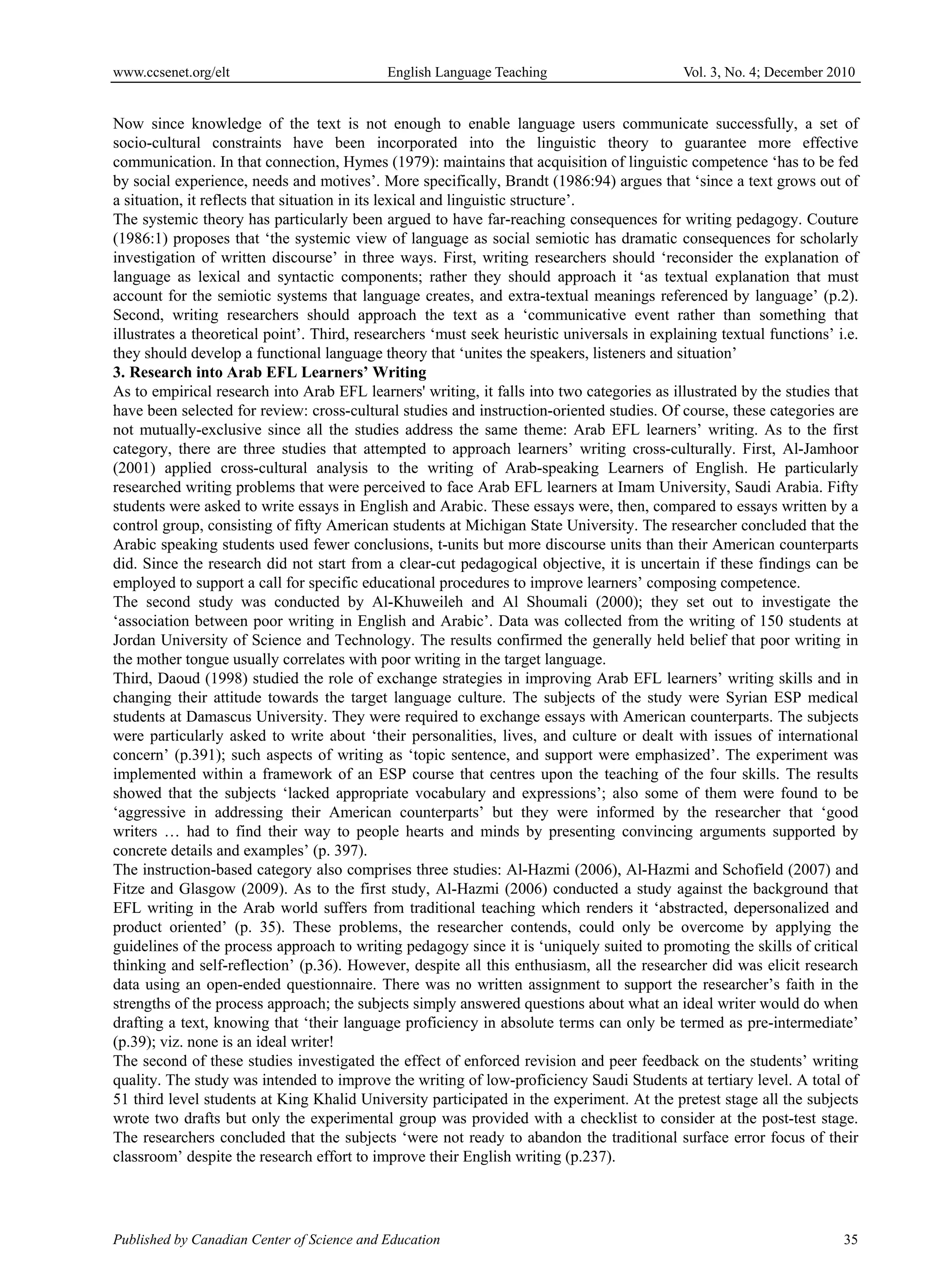 www.ccsenet.org/elt                         English Language Teaching                        Vol. 3, No. 4; December 2010


Now since knowledge of the text is not enough to enable language users communicate successfully, a set of
socio-cultural constraints have been incorporated into the linguistic theory to guarantee more effective
communication. In that connection, Hymes (1979): maintains that acquisition of linguistic competence ‘has to be fed
by social experience, needs and motives’. More specifically, Brandt (1986:94) argues that ‘since a text grows out of
a situation, it reflects that situation in its lexical and linguistic structure’.
The systemic theory has particularly been argued to have far-reaching consequences for writing pedagogy. Couture
(1986:1) proposes that ‘the systemic view of language as social semiotic has dramatic consequences for scholarly
investigation of written discourse’ in three ways. First, writing researchers should ‘reconsider the explanation of
language as lexical and syntactic components; rather they should approach it ‘as textual explanation that must
account for the semiotic systems that language creates, and extra-textual meanings referenced by language’ (p.2).
Second, writing researchers should approach the text as a ‘communicative event rather than something that
illustrates a theoretical point’. Third, researchers ‘must seek heuristic universals in explaining textual functions’ i.e.
they should develop a functional language theory that ‘unites the speakers, listeners and situation’
3. Research into Arab EFL Learners’ Writing
As to empirical research into Arab EFL learners' writing, it falls into two categories as illustrated by the studies that
have been selected for review: cross-cultural studies and instruction-oriented studies. Of course, these categories are
not mutually-exclusive since all the studies address the same theme: Arab EFL learners’ writing. As to the first
category, there are three studies that attempted to approach learners’ writing cross-culturally. First, Al-Jamhoor
(2001) applied cross-cultural analysis to the writing of Arab-speaking Learners of English. He particularly
researched writing problems that were perceived to face Arab EFL learners at Imam University, Saudi Arabia. Fifty
students were asked to write essays in English and Arabic. These essays were, then, compared to essays written by a
control group, consisting of fifty American students at Michigan State University. The researcher concluded that the
Arabic speaking students used fewer conclusions, t-units but more discourse units than their American counterparts
did. Since the research did not start from a clear-cut pedagogical objective, it is uncertain if these findings can be
employed to support a call for specific educational procedures to improve learners’ composing competence.
The second study was conducted by Al-Khuweileh and Al Shoumali (2000); they set out to investigate the
‘association between poor writing in English and Arabic’. Data was collected from the writing of 150 students at
Jordan University of Science and Technology. The results confirmed the generally held belief that poor writing in
the mother tongue usually correlates with poor writing in the target language.
Third, Daoud (1998) studied the role of exchange strategies in improving Arab EFL learners’ writing skills and in
changing their attitude towards the target language culture. The subjects of the study were Syrian ESP medical
students at Damascus University. They were required to exchange essays with American counterparts. The subjects
were particularly asked to write about ‘their personalities, lives, and culture or dealt with issues of international
concern’ (p.391); such aspects of writing as ‘topic sentence, and support were emphasized’. The experiment was
implemented within a framework of an ESP course that centres upon the teaching of the four skills. The results
showed that the subjects ‘lacked appropriate vocabulary and expressions’; also some of them were found to be
‘aggressive in addressing their American counterparts’ but they were informed by the researcher that ‘good
writers … had to find their way to people hearts and minds by presenting convincing arguments supported by
concrete details and examples’ (p. 397).
The instruction-based category also comprises three studies: Al-Hazmi (2006), Al-Hazmi and Schofield (2007) and
Fitze and Glasgow (2009). As to the first study, Al-Hazmi (2006) conducted a study against the background that
EFL writing in the Arab world suffers from traditional teaching which renders it ‘abstracted, depersonalized and
product oriented’ (p. 35). These problems, the researcher contends, could only be overcome by applying the
guidelines of the process approach to writing pedagogy since it is ‘uniquely suited to promoting the skills of critical
thinking and self-reflection’ (p.36). However, despite all this enthusiasm, all the researcher did was elicit research
data using an open-ended questionnaire. There was no written assignment to support the researcher’s faith in the
strengths of the process approach; the subjects simply answered questions about what an ideal writer would do when
drafting a text, knowing that ‘their language proficiency in absolute terms can only be termed as pre-intermediate’
(p.39); viz. none is an ideal writer!
The second of these studies investigated the effect of enforced revision and peer feedback on the students’ writing
quality. The study was intended to improve the writing of low-proficiency Saudi Students at tertiary level. A total of
51 third level students at King Khalid University participated in the experiment. At the pretest stage all the subjects
wrote two drafts but only the experimental group was provided with a checklist to consider at the post-test stage.
The researchers concluded that the subjects ‘were not ready to abandon the traditional surface error focus of their
classroom’ despite the research effort to improve their English writing (p.237).




Published by Canadian Center of Science and Education                                                                  35
 