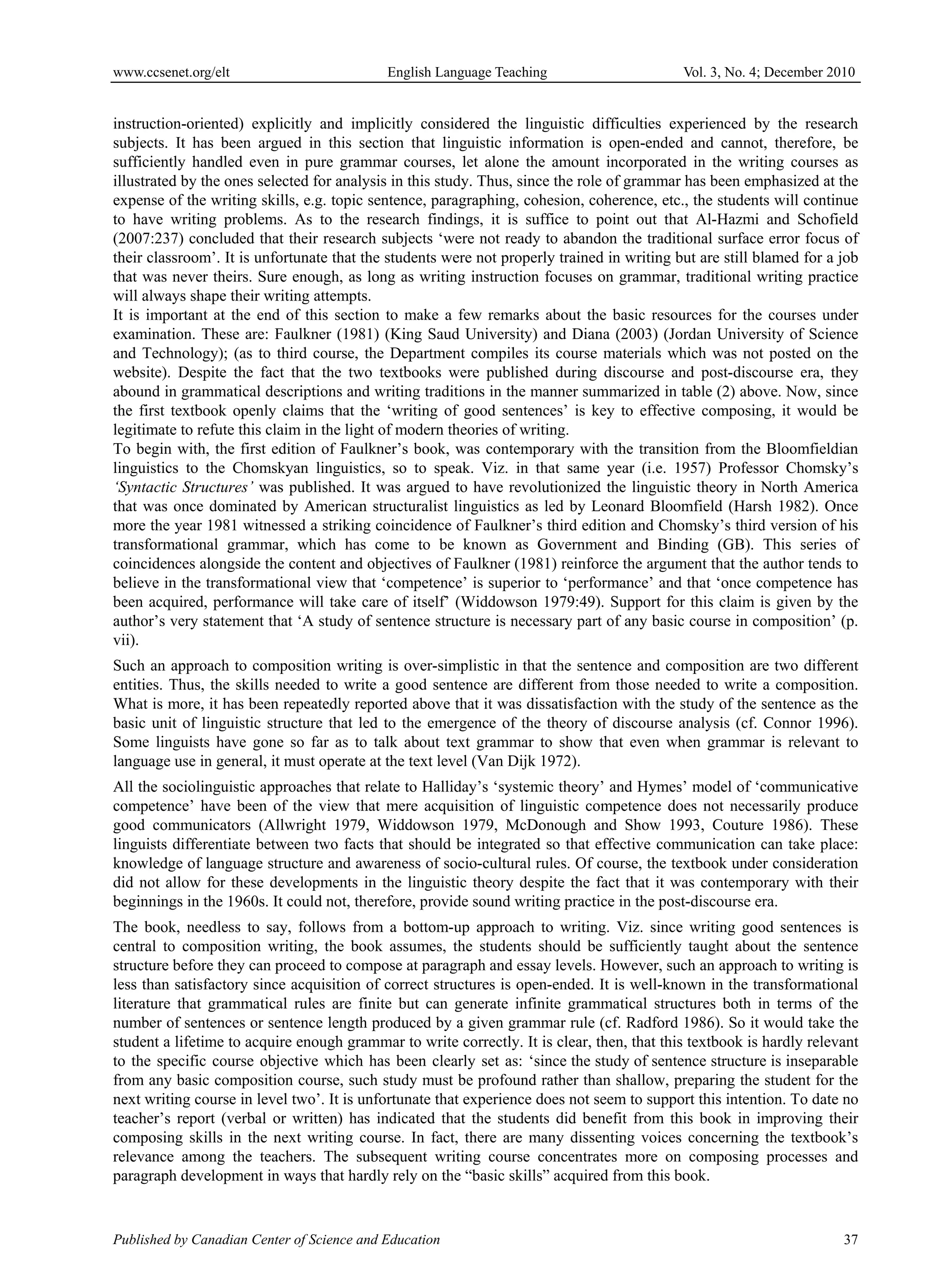 www.ccsenet.org/elt                         English Language Teaching                       Vol. 3, No. 4; December 2010


instruction-oriented) explicitly and implicitly considered the linguistic difficulties experienced by the research
subjects. It has been argued in this section that linguistic information is open-ended and cannot, therefore, be
sufficiently handled even in pure grammar courses, let alone the amount incorporated in the writing courses as
illustrated by the ones selected for analysis in this study. Thus, since the role of grammar has been emphasized at the
expense of the writing skills, e.g. topic sentence, paragraphing, cohesion, coherence, etc., the students will continue
to have writing problems. As to the research findings, it is suffice to point out that Al-Hazmi and Schofield
(2007:237) concluded that their research subjects ‘were not ready to abandon the traditional surface error focus of
their classroom’. It is unfortunate that the students were not properly trained in writing but are still blamed for a job
that was never theirs. Sure enough, as long as writing instruction focuses on grammar, traditional writing practice
will always shape their writing attempts.
It is important at the end of this section to make a few remarks about the basic resources for the courses under
examination. These are: Faulkner (1981) (King Saud University) and Diana (2003) (Jordan University of Science
and Technology); (as to third course, the Department compiles its course materials which was not posted on the
website). Despite the fact that the two textbooks were published during discourse and post-discourse era, they
abound in grammatical descriptions and writing traditions in the manner summarized in table (2) above. Now, since
the first textbook openly claims that the ‘writing of good sentences’ is key to effective composing, it would be
legitimate to refute this claim in the light of modern theories of writing.
To begin with, the first edition of Faulkner’s book, was contemporary with the transition from the Bloomfieldian
linguistics to the Chomskyan linguistics, so to speak. Viz. in that same year (i.e. 1957) Professor Chomsky’s
‘Syntactic Structures’ was published. It was argued to have revolutionized the linguistic theory in North America
that was once dominated by American structuralist linguistics as led by Leonard Bloomfield (Harsh 1982). Once
more the year 1981 witnessed a striking coincidence of Faulkner’s third edition and Chomsky’s third version of his
transformational grammar, which has come to be known as Government and Binding (GB). This series of
coincidences alongside the content and objectives of Faulkner (1981) reinforce the argument that the author tends to
believe in the transformational view that ‘competence’ is superior to ‘performance’ and that ‘once competence has
been acquired, performance will take care of itself’ (Widdowson 1979:49). Support for this claim is given by the
author’s very statement that ‘A study of sentence structure is necessary part of any basic course in composition’ (p.
vii).
Such an approach to composition writing is over-simplistic in that the sentence and composition are two different
entities. Thus, the skills needed to write a good sentence are different from those needed to write a composition.
What is more, it has been repeatedly reported above that it was dissatisfaction with the study of the sentence as the
basic unit of linguistic structure that led to the emergence of the theory of discourse analysis (cf. Connor 1996).
Some linguists have gone so far as to talk about text grammar to show that even when grammar is relevant to
language use in general, it must operate at the text level (Van Dijk 1972).
All the sociolinguistic approaches that relate to Halliday’s ‘systemic theory’ and Hymes’ model of ‘communicative
competence’ have been of the view that mere acquisition of linguistic competence does not necessarily produce
good communicators (Allwright 1979, Widdowson 1979, McDonough and Show 1993, Couture 1986). These
linguists differentiate between two facts that should be integrated so that effective communication can take place:
knowledge of language structure and awareness of socio-cultural rules. Of course, the textbook under consideration
did not allow for these developments in the linguistic theory despite the fact that it was contemporary with their
beginnings in the 1960s. It could not, therefore, provide sound writing practice in the post-discourse era.
The book, needless to say, follows from a bottom-up approach to writing. Viz. since writing good sentences is
central to composition writing, the book assumes, the students should be sufficiently taught about the sentence
structure before they can proceed to compose at paragraph and essay levels. However, such an approach to writing is
less than satisfactory since acquisition of correct structures is open-ended. It is well-known in the transformational
literature that grammatical rules are finite but can generate infinite grammatical structures both in terms of the
number of sentences or sentence length produced by a given grammar rule (cf. Radford 1986). So it would take the
student a lifetime to acquire enough grammar to write correctly. It is clear, then, that this textbook is hardly relevant
to the specific course objective which has been clearly set as: ‘since the study of sentence structure is inseparable
from any basic composition course, such study must be profound rather than shallow, preparing the student for the
next writing course in level two’. It is unfortunate that experience does not seem to support this intention. To date no
teacher’s report (verbal or written) has indicated that the students did benefit from this book in improving their
composing skills in the next writing course. In fact, there are many dissenting voices concerning the textbook’s
relevance among the teachers. The subsequent writing course concentrates more on composing processes and
paragraph development in ways that hardly rely on the “basic skills” acquired from this book.


Published by Canadian Center of Science and Education                                                                 37
 