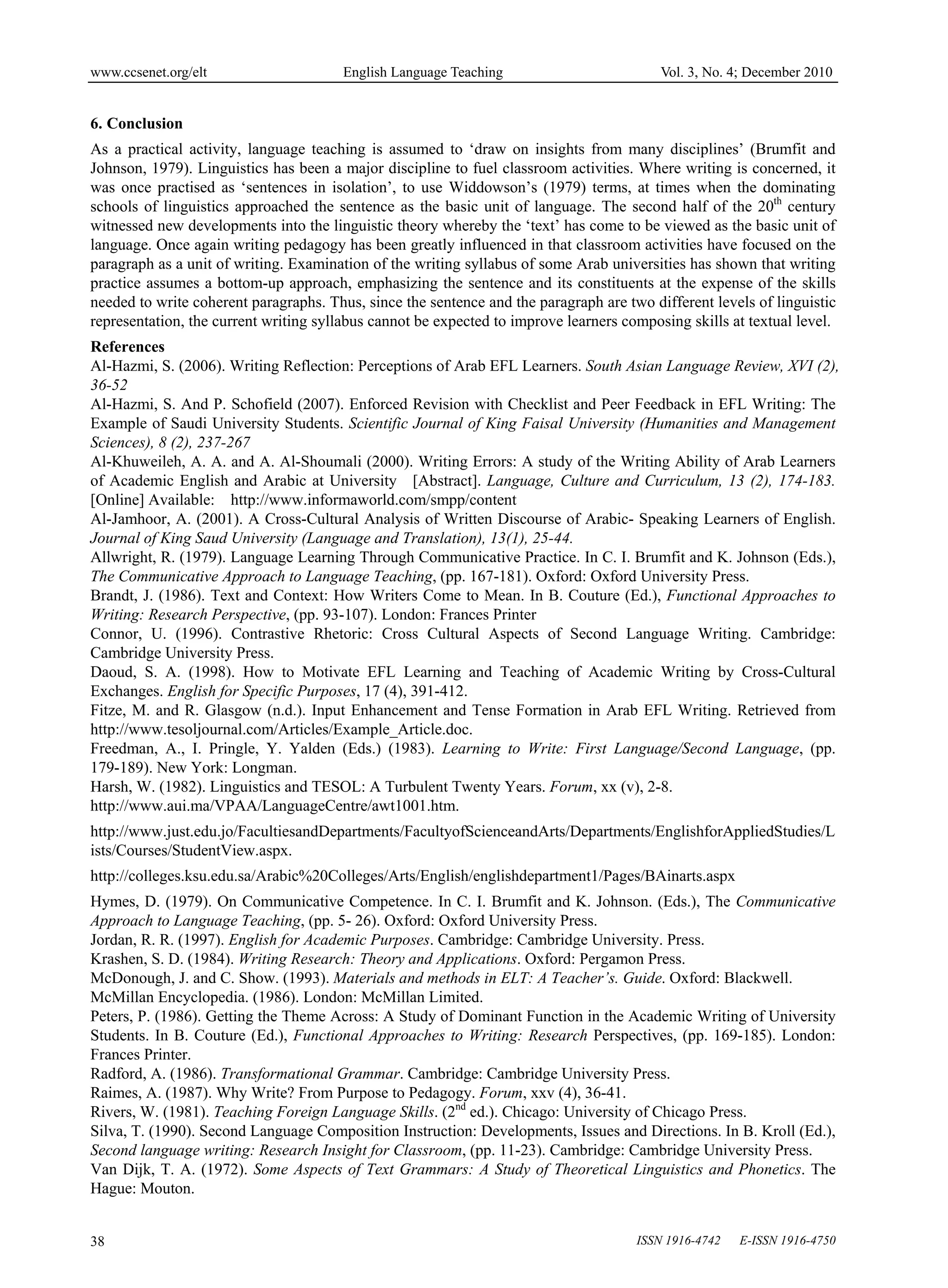 www.ccsenet.org/elt                    English Language Teaching                          Vol. 3, No. 4; December 2010


6. Conclusion
As a practical activity, language teaching is assumed to ‘draw on insights from many disciplines’ (Brumfit and
Johnson, 1979). Linguistics has been a major discipline to fuel classroom activities. Where writing is concerned, it
was once practised as ‘sentences in isolation’, to use Widdowson’s (1979) terms, at times when the dominating
schools of linguistics approached the sentence as the basic unit of language. The second half of the 20th century
witnessed new developments into the linguistic theory whereby the ‘text’ has come to be viewed as the basic unit of
language. Once again writing pedagogy has been greatly influenced in that classroom activities have focused on the
paragraph as a unit of writing. Examination of the writing syllabus of some Arab universities has shown that writing
practice assumes a bottom-up approach, emphasizing the sentence and its constituents at the expense of the skills
needed to write coherent paragraphs. Thus, since the sentence and the paragraph are two different levels of linguistic
representation, the current writing syllabus cannot be expected to improve learners composing skills at textual level.
References
Al-Hazmi, S. (2006). Writing Reflection: Perceptions of Arab EFL Learners. South Asian Language Review, XVI (2),
36-52
Al-Hazmi, S. And P. Schofield (2007). Enforced Revision with Checklist and Peer Feedback in EFL Writing: The
Example of Saudi University Students. Scientific Journal of King Faisal University (Humanities and Management
Sciences), 8 (2), 237-267
Al-Khuweileh, A. A. and A. Al-Shoumali (2000). Writing Errors: A study of the Writing Ability of Arab Learners
of Academic English and Arabic at University [Abstract]. Language, Culture and Curriculum, 13 (2), 174-183.
[Online] Available: http://www.informaworld.com/smpp/content
Al-Jamhoor, A. (2001). A Cross-Cultural Analysis of Written Discourse of Arabic- Speaking Learners of English.
Journal of King Saud University (Language and Translation), 13(1), 25-44.
Allwright, R. (1979). Language Learning Through Communicative Practice. In C. I. Brumfit and K. Johnson (Eds.),
The Communicative Approach to Language Teaching, (pp. 167-181). Oxford: Oxford University Press.
Brandt, J. (1986). Text and Context: How Writers Come to Mean. In B. Couture (Ed.), Functional Approaches to
Writing: Research Perspective, (pp. 93-107). London: Frances Printer
Connor, U. (1996). Contrastive Rhetoric: Cross Cultural Aspects of Second Language Writing. Cambridge:
Cambridge University Press.
Daoud, S. A. (1998). How to Motivate EFL Learning and Teaching of Academic Writing by Cross-Cultural
Exchanges. English for Specific Purposes, 17 (4), 391-412.
Fitze, M. and R. Glasgow (n.d.). Input Enhancement and Tense Formation in Arab EFL Writing. Retrieved from
http://www.tesoljournal.com/Articles/Example_Article.doc.
Freedman, A., I. Pringle, Y. Yalden (Eds.) (1983). Learning to Write: First Language/Second Language, (pp.
179-189). New York: Longman.
Harsh, W. (1982). Linguistics and TESOL: A Turbulent Twenty Years. Forum, xx (v), 2-8.
http://www.aui.ma/VPAA/LanguageCentre/awt1001.htm.
http://www.just.edu.jo/FacultiesandDepartments/FacultyofScienceandArts/Departments/EnglishforAppliedStudies/L
ists/Courses/StudentView.aspx.
http://colleges.ksu.edu.sa/Arabic%20Colleges/Arts/English/englishdepartment1/Pages/BAinarts.aspx
Hymes, D. (1979). On Communicative Competence. In C. I. Brumfit and K. Johnson. (Eds.), The Communicative
Approach to Language Teaching, (pp. 5- 26). Oxford: Oxford University Press.
Jordan, R. R. (1997). English for Academic Purposes. Cambridge: Cambridge University. Press.
Krashen, S. D. (1984). Writing Research: Theory and Applications. Oxford: Pergamon Press.
McDonough, J. and C. Show. (1993). Materials and methods in ELT: A Teacher’s. Guide. Oxford: Blackwell.
McMillan Encyclopedia. (1986). London: McMillan Limited.
Peters, P. (1986). Getting the Theme Across: A Study of Dominant Function in the Academic Writing of University
Students. In B. Couture (Ed.), Functional Approaches to Writing: Research Perspectives, (pp. 169-185). London:
Frances Printer.
Radford, A. (1986). Transformational Grammar. Cambridge: Cambridge University Press.
Raimes, A. (1987). Why Write? From Purpose to Pedagogy. Forum, xxv (4), 36-41.
Rivers, W. (1981). Teaching Foreign Language Skills. (2nd ed.). Chicago: University of Chicago Press.
Silva, T. (1990). Second Language Composition Instruction: Developments, Issues and Directions. In B. Kroll (Ed.),
Second language writing: Research Insight for Classroom, (pp. 11-23). Cambridge: Cambridge University Press.
Van Dijk, T. A. (1972). Some Aspects of Text Grammars: A Study of Theoretical Linguistics and Phonetics. The
Hague: Mouton.


38                                                                                    ISSN 1916-4742   E-ISSN 1916-4750
 