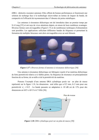 Chapitre I
(DRA : dielectric resonator antenna).
solution de rechange face à la technologie micro
compacité et d’efficacité de rayonnement due à l’
Les antennes à résonateur diélectrique ont été introduites dans un premier temps pa
S.A Long [33] et ont reçu de vives attentions depuis,
Diverses formes sont envisageables (Figure
sont possibles. Les applications sollicitant différentes bandes de fréquence et permettant la
formation de multiples faisceaux sont alors envisageables avec un seul élément.
Figure 1.17 : Diverses formes
Une antenne à résonateur diélectrique est fabriquée à partir d’un matériau diélectrique
de forte permittivité relative et à faibles pertes.
fonction de sa forme, de sa taille et de la permittivité du matériau.
Prenons l’exemple d’une antenne DRA cylindrique posée sur un plan de masse
représenté sur la figure 1.18, les dimensions sont telle
permittivité 2.14=rε . La bande passante en adaptation à
dimensions en λ0/5 x λ0/15 à 6.7 GHz
Figure 1.18: DRA cylindrique posé sur un plan de masse
Chapitre I Technologie de fabrication des antennes
21
(DRA : dielectric resonator antenna). Elles offrent de bonnes performances et fournissent une
solution de rechange face à la technologie micro-ruban en termes de large
compacité et d’efficacité de rayonnement due à l’absence de pertes métalliques.
Les antennes à résonateur diélectrique ont été introduites dans un premier temps pa
et ont reçu de vives attentions depuis, en raison de leurs nombreux avantages.
Diverses formes sont envisageables (Figure1.17) et de nombreuses techniques d’alimentation
Les applications sollicitant différentes bandes de fréquence et permettant la
formation de multiples faisceaux sont alors envisageables avec un seul élément.
Diverses formes d’antennes à résonateur diélectrique
Une antenne à résonateur diélectrique est fabriquée à partir d’un matériau diélectrique
de forte permittivité relative et à faibles pertes. Sa fréquence de résonance est principalement
de sa taille et de la permittivité du matériau.
Prenons l’exemple d’une antenne DRA cylindrique posée sur un plan de masse
, les dimensions sont telles que a=9.5 mm, h=3 mm pour une
bande passante en adaptation à -10 dB est de 13% pour des
à 6.7 GHz [36].
DRA cylindrique posé sur un plan de masse [30]
Technologie de fabrication des antennes
Elles offrent de bonnes performances et fournissent une
ruban en termes de largeur de bande, de
absence de pertes métalliques.
Les antennes à résonateur diélectrique ont été introduites dans un premier temps par
en raison de leurs nombreux avantages.
) et de nombreuses techniques d’alimentation
Les applications sollicitant différentes bandes de fréquence et permettant la
formation de multiples faisceaux sont alors envisageables avec un seul élément.
d’antennes à résonateur diélectrique [30].
Une antenne à résonateur diélectrique est fabriquée à partir d’un matériau diélectrique
Sa fréquence de résonance est principalement
Prenons l’exemple d’une antenne DRA cylindrique posée sur un plan de masse
s que a=9.5 mm, h=3 mm pour une
10 dB est de 13% pour des
[30].
 
