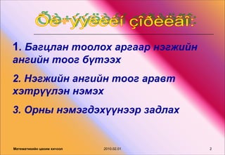 1. Багцлан тоолох аргаар нэгжийн
ангийн тоог бүтээх
2. Нэгжийн ангийн тоог аравт
хэтрүүлэн нэмэх
3. Орны нэмэгдэхүүнээр задлах


Математикийн цахим хичээл   2010.02.01   2
 