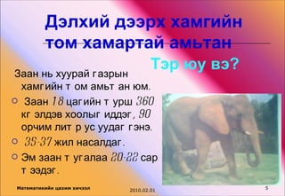 Дэлхий дээрх хамгийн
          том хамартай амьтан
Заан нь хуурай г азрын
                                     Тэр юу вэ?
  хамг ийн т ом амьт ан юм.
 Заан 1 8 цаг ийн т урш 360
  кг элдэв хоолыг иддэг , 90
  орчим лит р ус уудаг г энэ.
 35-37 жил насалдаг .

 Эм заан т уг алаа 20-22 сар
  т ээдэг .
 Математикийн цахим хичээл                        5
                             2010.02.01
 