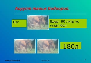 Асуулт тавьж бодоорой.


        Нэг                      Өдөрт 90 литр ус
                                 уудаг бол




                                        180л
                                                    6
Багш Ц.Туулцэцэг    2010.02.01
 